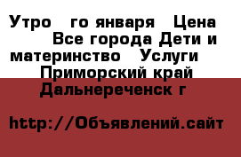  Утро 1-го января › Цена ­ 18 - Все города Дети и материнство » Услуги   . Приморский край,Дальнереченск г.